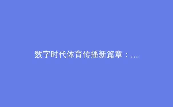 数字时代体育传播新篇章：高清流媒体如何重塑观赛体验与体育产业格局