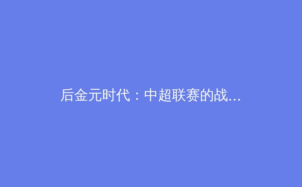 后金元时代：中超联赛的战略转型与竞技价值重塑 - 3