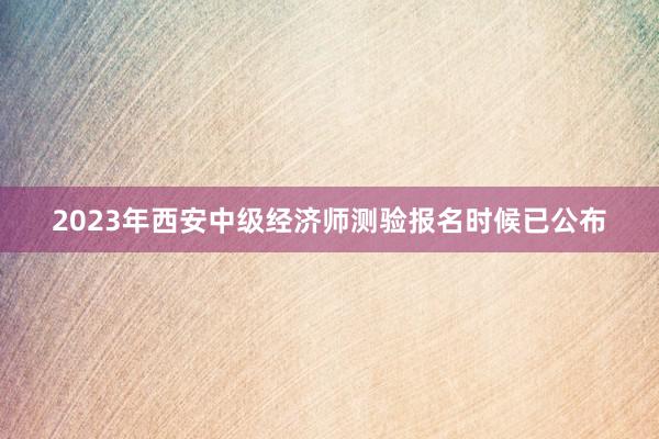 2023年西安中级经济师测验报名时候已公布