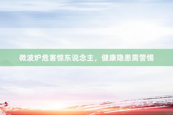 微波炉危害惊东说念主，健康隐患需警惕