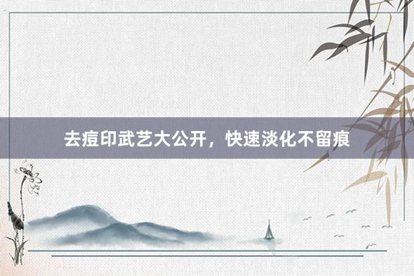去痘印武艺大公开，快速淡化不留痕