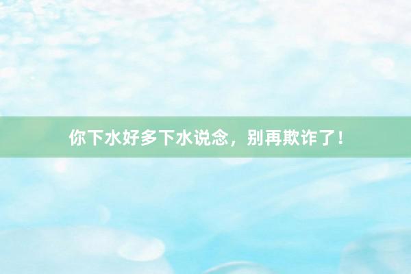 你下水好多下水说念，别再欺诈了！