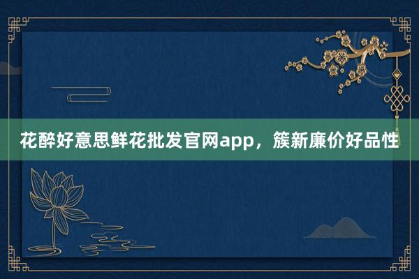 花醉好意思鲜花批发官网app，簇新廉价好品性