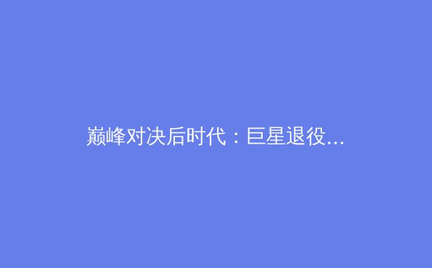 巅峰对决后时代：巨星退役潮如何重塑全球体育产业格局？